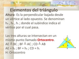 Elementos del triángulo
Altura- Es la perpendicular bajada desde
un vértice al lado opuesto. Se denominan
ha , hb , hc ; donde el subíndice indica el
vértice por el cual pasa.
Las tres alturas se intersectan en un
mismo punto llamado Ortocentro.
AE ┴ BC ; BF ┴ AC ; CD ┴ AB
AE = ha ; BF = hb ; CD = hc
H: Ortocentro
 