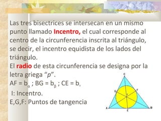 Las tres bisectrices se intersecan en un mismo
punto llamado Incentro, el cual corresponde al
centro de la circunferencia inscrita al triángulo,
se decir, el incentro equidista de los lados del
triángulo.
El radio de esta circunferencia se designa por la
letra griega “p”.
AF = bα
; BG = bβ
; CE = bᵞ
I: Incentro.
E,G,F: Puntos de tangencia
 