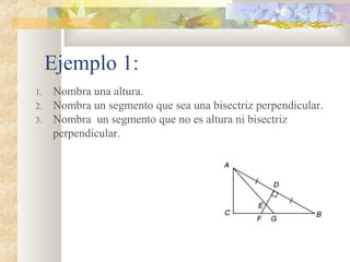 Ejemplo 1:
1. Nombra una altura.
2. Nombra un segmento que sea una bisectriz perpendicular.
3. Nombra un segmento que no es altura ni bisectriz
perpendicular.
 