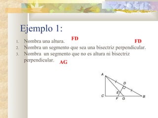 Ejemplo 1:
1. Nombra una altura.
2. Nombra un segmento que sea una bisectriz perpendicular.
3. Nombra un segmento que no es altura ni bisectriz
perpendicular.
FD
FD
AG
 