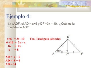 Ejemplo 4:
En ∆ADF, si AD = x+6 y DF =3x – 10. ¿Cuál es la
medida de AD?
x+6 = 3x -10 Teo. Triángulo isósceles
6 +10 = 3x – x
16 = 2x
x = 8
AD = x + 6
AD = 8 + 6
AD = 14
 