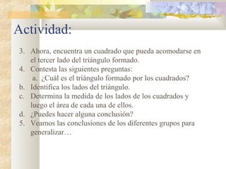 Actividad:
3. Ahora, encuentra un cuadrado que pueda acomodarse en
el tercer lado del triángulo formado.
4. Contesta las siguientes preguntas:
a. ¿Cuál es el triángulo formado por los cuadrados?
b. Identifica los lados del triángulo.
c. Determina la medida de los lados de los cuadrados y
luego el área de cada una de ellos.
d. ¿Puedes hacer alguna conclusión?
5. Veamos las conclusiones de los diferentes grupos para
generalizar…
 