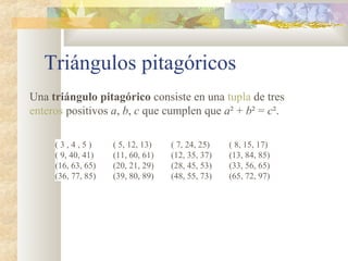 Triángulos pitagóricos
Una triángulo pitagórico consiste en una tupla de tres
enteros positivos a, b, c que cumplen que a² + b² = c².
( 3 , 4 , 5 ) ( 5, 12, 13) ( 7, 24, 25) ( 8, 15, 17)
( 9, 40, 41) (11, 60, 61) (12, 35, 37) (13, 84, 85)
(16, 63, 65) (20, 21, 29) (28, 45, 53) (33, 56, 65)
(36, 77, 85) (39, 80, 89) (48, 55, 73) (65, 72, 97)
 