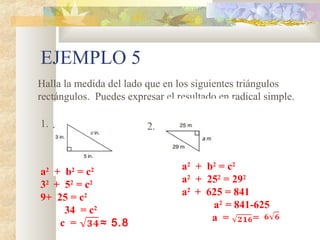 EJEMPLO 5
Halla la medida del lado que en los siguientes triángulos
rectángulos. Puedes expresar el resultado en radical simple.
1. 2.
a2
+ b2
= c2
32
+ 52
= c2
9+ 25 = c2
34 = c2
c = ≈ 5.8
a2
+ b2
= c2
a2
+ 252
= 292
a2
+ 625 = 841
a2
= 841-625
a = =
 
