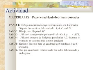 Actividad
MATERIALES: Papel cuadriculado y transportador
PASO 1: Dibuja un cuadrado cuyas dimensiones sea 4 unidades.
Etiqueta los vértices del cuadrado A, B, C, and D.
PASO 2: Dibuja una diagonal AC.
PASO 3: Utiliza el transportador para medir el <CAB y < ACB.
PASO 4: Utiliza el teorema de Pitágoras para hallar AC. Expresa el
resultado en la forma mas simple. (radical)
PASO 5: Repite el proceso para un cuadrado de 6 unidades y de 8
unidades.
PASO 6. Haz una conclusión relacionando los lados del cuadrado y
su diagonal.
 