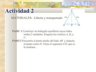 Actividad 2
MATERIALES: Libreta y transportador
PASO 1 Construye un triángulo equilátero cuyos lados
midan 2 unidades. Etiqueta los vértices A, B, y
C.
PASO 2 Encuentra el punto medio del lado AB y etiqueta
al punto como D. Traza el segmento CD, que es
la mediana .
 
