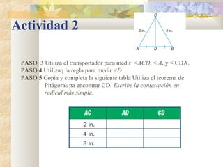 Actividad 2
PASO 3 Utiliza el transportador para medir <ACD, < A, y < CDA.
PASO 4 Utilizaq la regla para medir AD.
PASO 5 Copia y completa la siguiente tabla Utiliza el teorema de
Pitágoras pa encontrar CD. Escribe la contestación en
radical más simple.
 