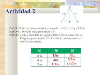 Actividad 2
PASO 3 Utiliza el transportador para medir <ACD, < A, y < CDA.
PASO 4 Utilizaq la regla para medir AD.
PASO 5 Copia y completa la siguiente tabla Utiliza el teorema de
Pitágoras pa encontrar CD. Escribe la contestación en
radical más simple.
 