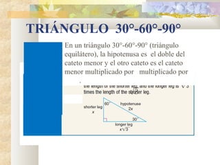 TRIÁNGULO 30°-60°-90°
En un triángulo 30°-60°-90° (triángulo
equilátero), la hipotenusa es el doble del
cateto menor y el otro cateto es el cateto
menor multiplicado por multiplicado por
.
 