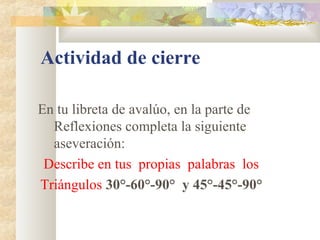 Actividad de cierre
En tu libreta de avalúo, en la parte de
Reflexiones completa la siguiente
aseveración:
Describe en tus propias palabras los
Triángulos 30°-60°-90° y 45°-45°-90°
 