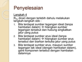 Penyelesaian
Langkah 4
RTh dicari dengan terlebih dahulu melakukan
langkah-langkah sbb :
1. Bila terdapat sumber tegangan ideal (tanpa
hambatan dalam)  hilangkan sumber
tegangan tersebut dan hubung singkatkan
jalur yang putus
2. Bila terdapat sumber arus ideal (tanpa
hambatan dalam)  hilangkan sumber arus
tersebut dan biarkan terbuka jalur yang putus
3. Bila terdapat sumber arus, maupun sumber
tegangan tak ideal (dengan hambatan dalam),
ganti komponen tersebut dengan hambatan
dalamnya
 