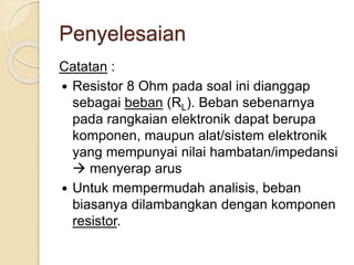 Penyelesaian
Catatan :
 Resistor 8 Ohm pada soal ini dianggap
sebagai beban (RL). Beban sebenarnya
pada rangkaian elektronik dapat berupa
komponen, maupun alat/sistem elektronik
yang mempunyai nilai hambatan/impedansi
 menyerap arus
 Untuk mempermudah analisis, beban
biasanya dilambangkan dengan komponen
resistor.
 