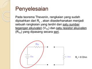 Penyelesaian
Pada teorema Thevenin, rangkaian yang sudah
dipisahkan dari RL , akan disederhanakan menjadi
sebuah rangkaian yang terdiri dari satu sumber
tegangan ekuivalen (VTh) dan satu resistor ekuivalen
(RTh) yang dipasang secara seri.
RL = 8 Ohm
 