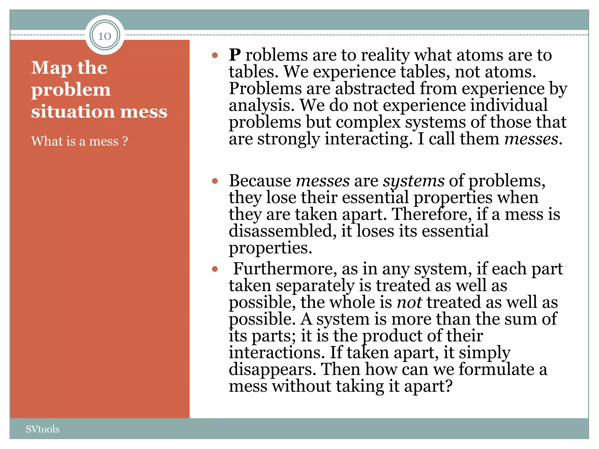 10
                     P roblems are to reality what atoms are to
 Map the              tables. We experience tables, not atoms.
 problem              Problems are abstracted from experience by
 situation mess       analysis. We do not experience individual
                      problems but complex systems of those that
 What is a mess ?     are strongly interacting. I call them messes.

                     Because messes are systems of problems,
                      they lose their essential properties when
                      they are taken apart. Therefore, if a mess is
                      disassembled, it loses its essential
                      properties.
                     Furthermore, as in any system, if each part
                      taken separately is treated as well as
                      possible, the whole is not treated as well as
                      possible. A system is more than the sum of
                      its parts; it is the product of their
                      interactions. If taken apart, it simply
                      disappears. Then how can we formulate a
                      mess without taking it apart?

SVtools
 