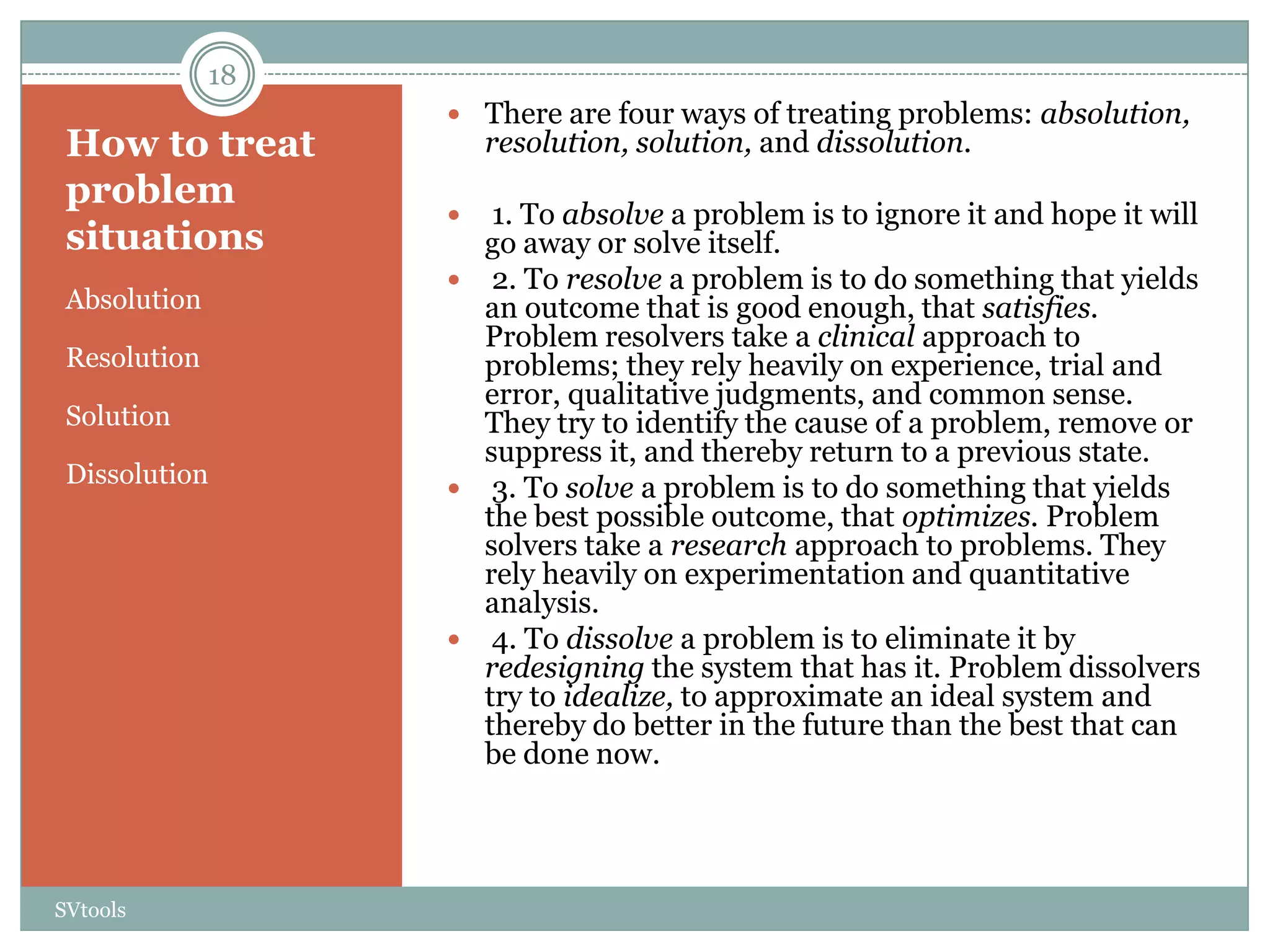 18
                    There are four ways of treating problems: absolution,
 How to treat          resolution, solution, and dissolution.
 problem
                     1. To absolve a problem is to ignore it and hope it will
 situations          go away or solve itself.
                    2. To resolve a problem is to do something that yields
 Absolution          an outcome that is good enough, that satisfies.
                     Problem resolvers take a clinical approach to
 Resolution          problems; they rely heavily on experience, trial and
                     error, qualitative judgments, and common sense.
 Solution            They try to identify the cause of a problem, remove or
                     suppress it, and thereby return to a previous state.
 Dissolution        3. To solve a problem is to do something that yields
                     the best possible outcome, that optimizes. Problem
                     solvers take a research approach to problems. They
                     rely heavily on experimentation and quantitative
                     analysis.
                    4. To dissolve a problem is to eliminate it by
                     redesigning the system that has it. Problem dissolvers
                     try to idealize, to approximate an ideal system and
                     thereby do better in the future than the best that can
                     be done now.




SVtools
 