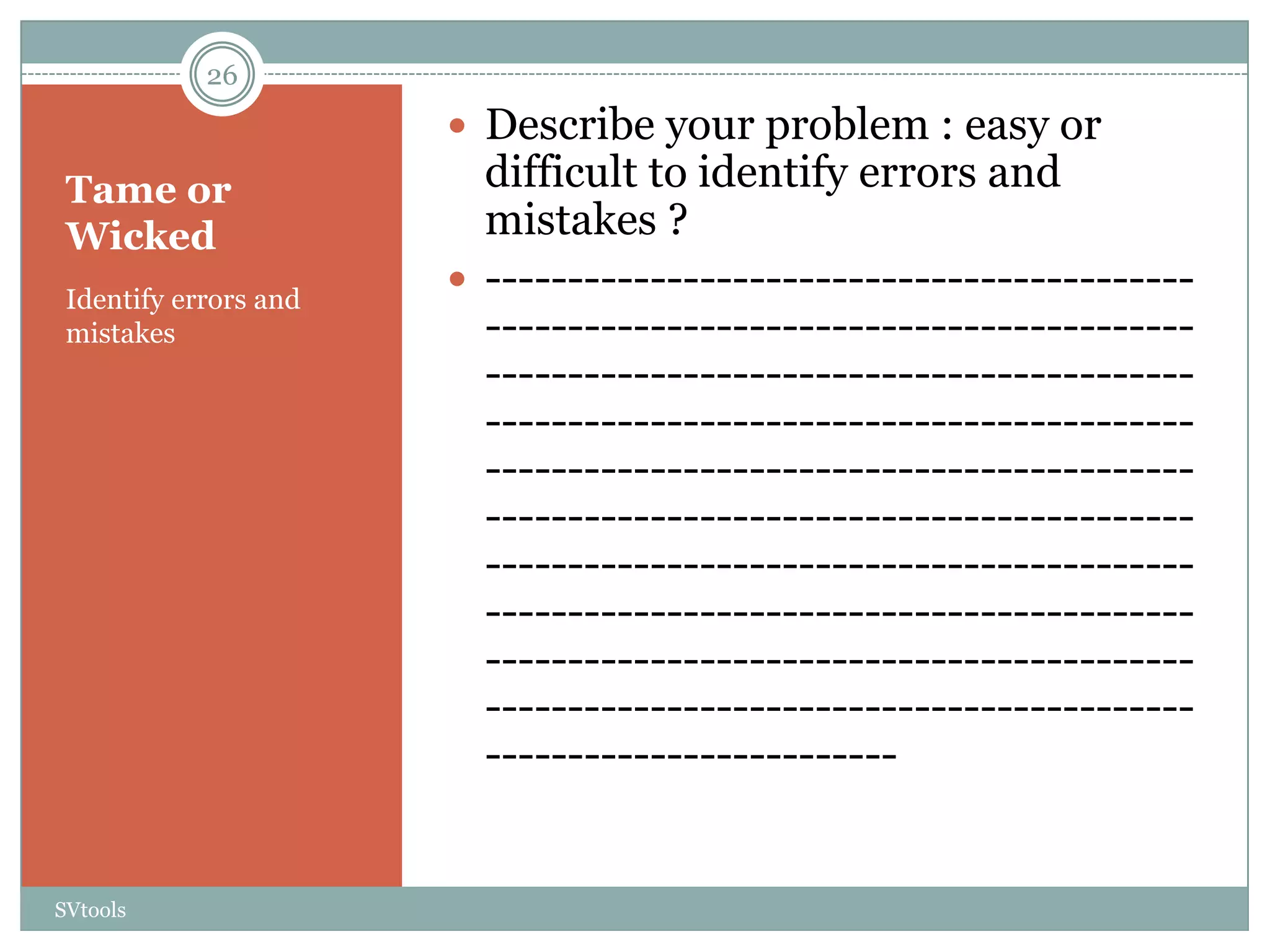 26
                        Describe your problem : easy or
 Tame or                 difficult to identify errors and
 Wicked                  mistakes ?
 Identify errors and
                        -------------------------------------------
 mistakes                -------------------------------------------
                         -------------------------------------------
                         -------------------------------------------
                         -------------------------------------------
                         -------------------------------------------
                         -------------------------------------------
                         -------------------------------------------
                         -------------------------------------------
                         -------------------------------------------
                         -------------------------


SVtools
 