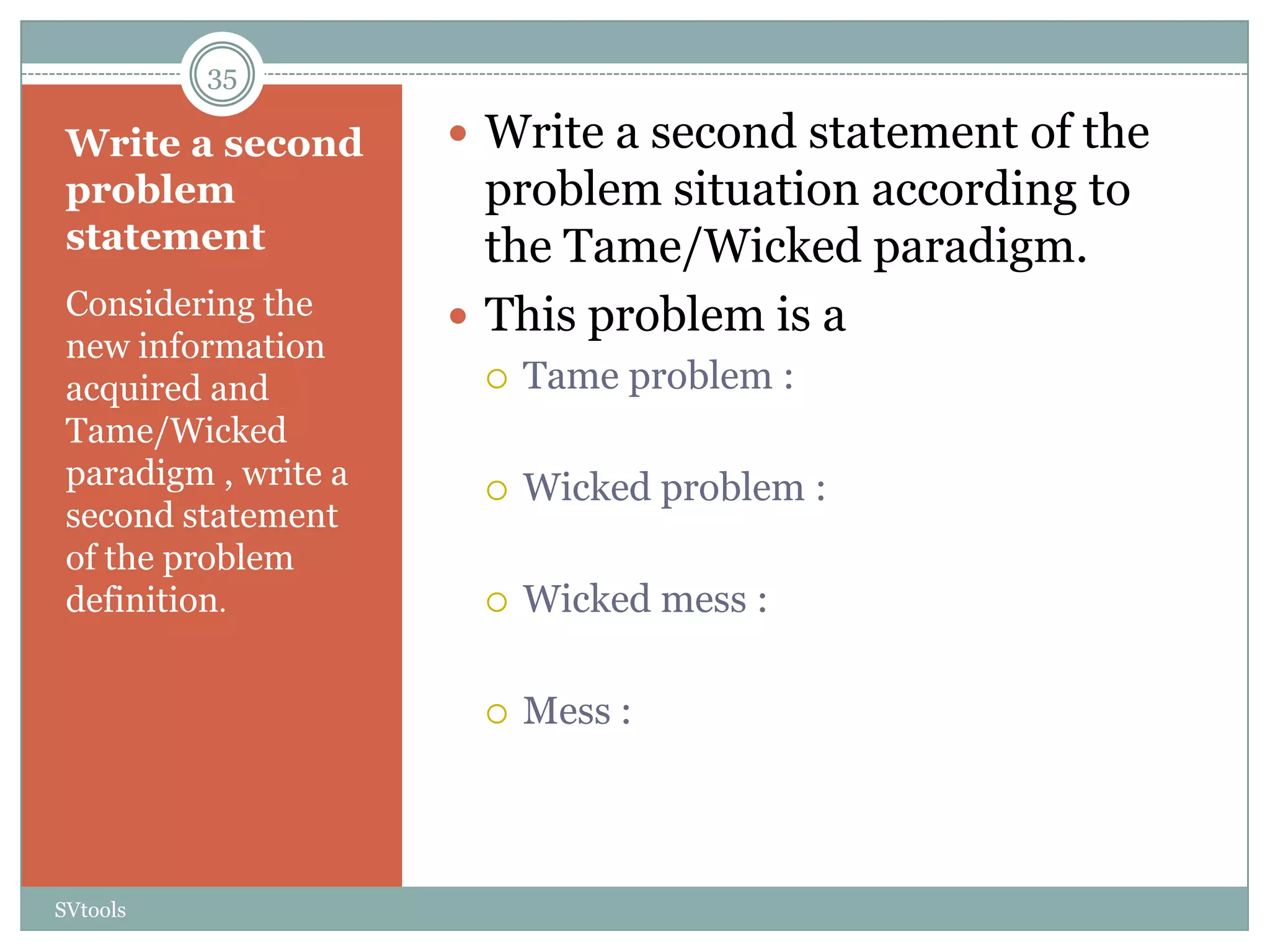 35

 Write a second        Write a second statement of the
 problem                problem situation according to
 statement              the Tame/Wicked paradigm.
 Considering the       This problem is a
 new information
 acquired and             Tame problem :
 Tame/Wicked
 paradigm , write a       Wicked problem :
 second statement
 of the problem
 definition.              Wicked mess :

                          Mess :



SVtools
 