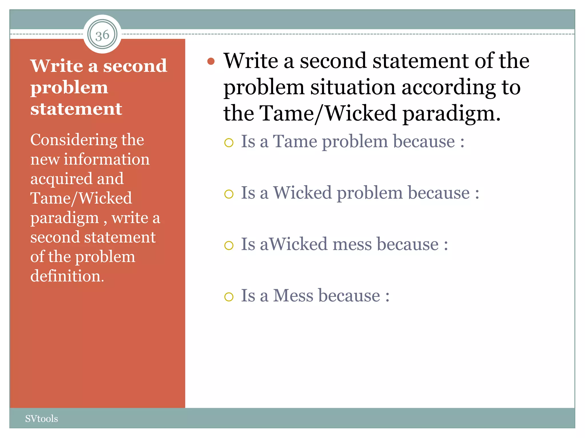 36

 Write a second        Write a second statement of the
 problem               problem situation according to
 statement             the Tame/Wicked paradigm.
 Considering the          Is a Tame problem because :
 new information
 acquired and
 Tame/Wicked              Is a Wicked problem because :
 paradigm , write a
 second statement         Is aWicked mess because :
 of the problem
 definition.
                          Is a Mess because :




SVtools
 