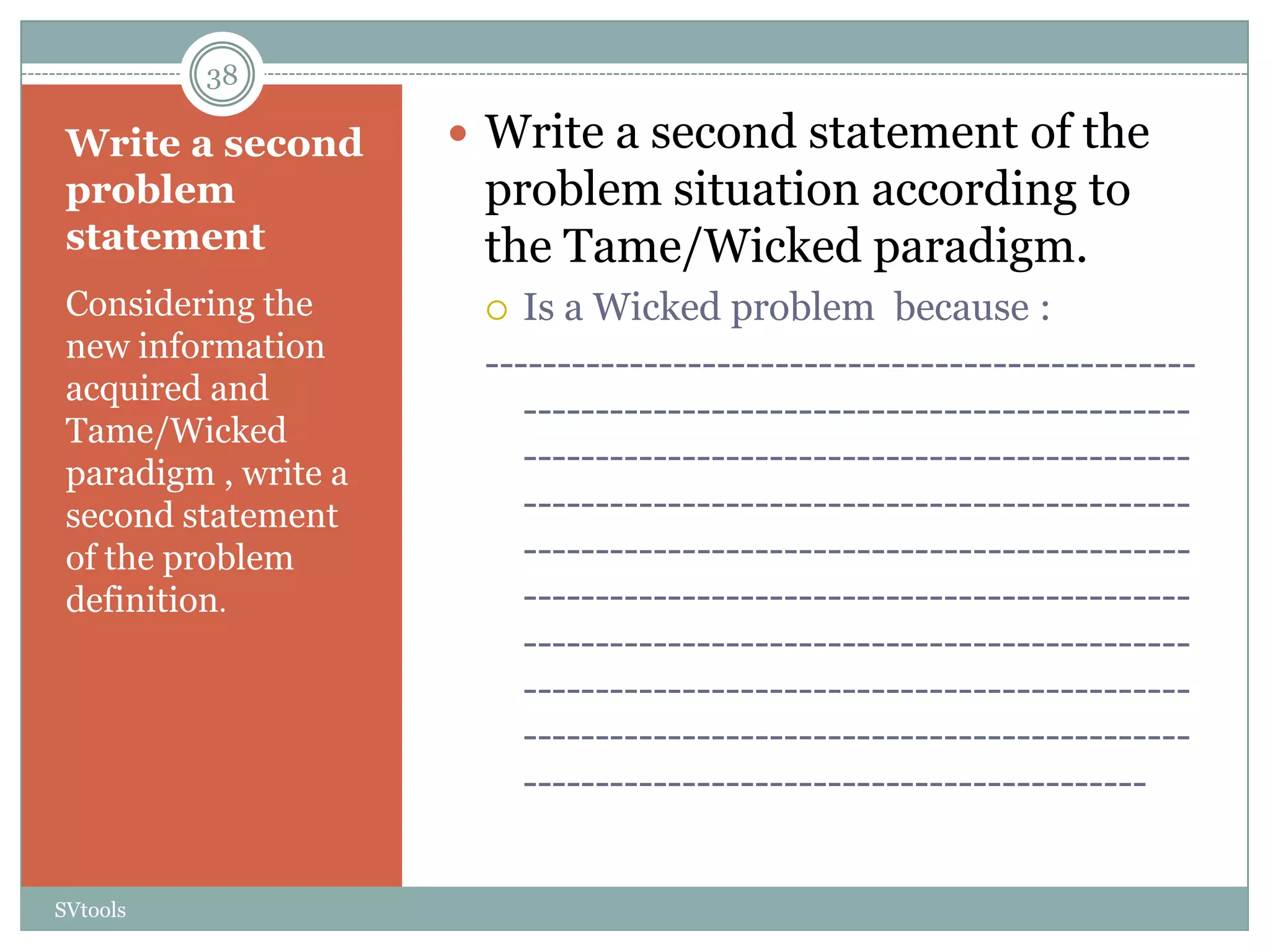 38

 Write a second        Write a second statement of the
 problem               problem situation according to
 statement             the Tame/Wicked paradigm.
 Considering the         Is a Wicked problem because :
 new information
                       -------------------------------------------------
 acquired and
                          ----------------------------------------------
 Tame/Wicked
 paradigm , write a       ----------------------------------------------
 second statement         ----------------------------------------------
 of the problem           ----------------------------------------------
 definition.              ----------------------------------------------
                          ----------------------------------------------
                          ----------------------------------------------
                          ----------------------------------------------
                          -------------------------------------------


SVtools
 