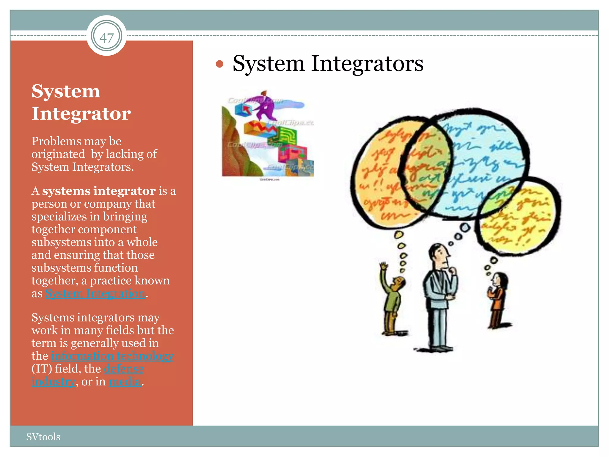 47

                                System Integrators
 System
 Integrator
 Problems may be
 originated by lacking of
 System Integrators.

 A systems integrator is a
 person or company that
 specializes in bringing
 together component
 subsystems into a whole
 and ensuring that those
 subsystems function
 together, a practice known
 as System Integration.

 Systems integrators may
 work in many fields but the
 term is generally used in
 the information technology
 (IT) field, the defense
 industry, or in media.



SVtools
 