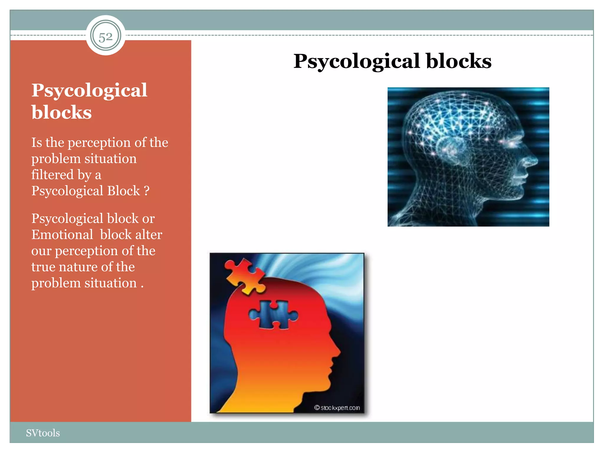 52

                            Psycological blocks
 Psycological
 blocks
 Is the perception of the
 problem situation
 filtered by a
 Psycological Block ?

 Psycological block or
 Emotional block alter
 our perception of the
 true nature of the
 problem situation .




SVtools
 