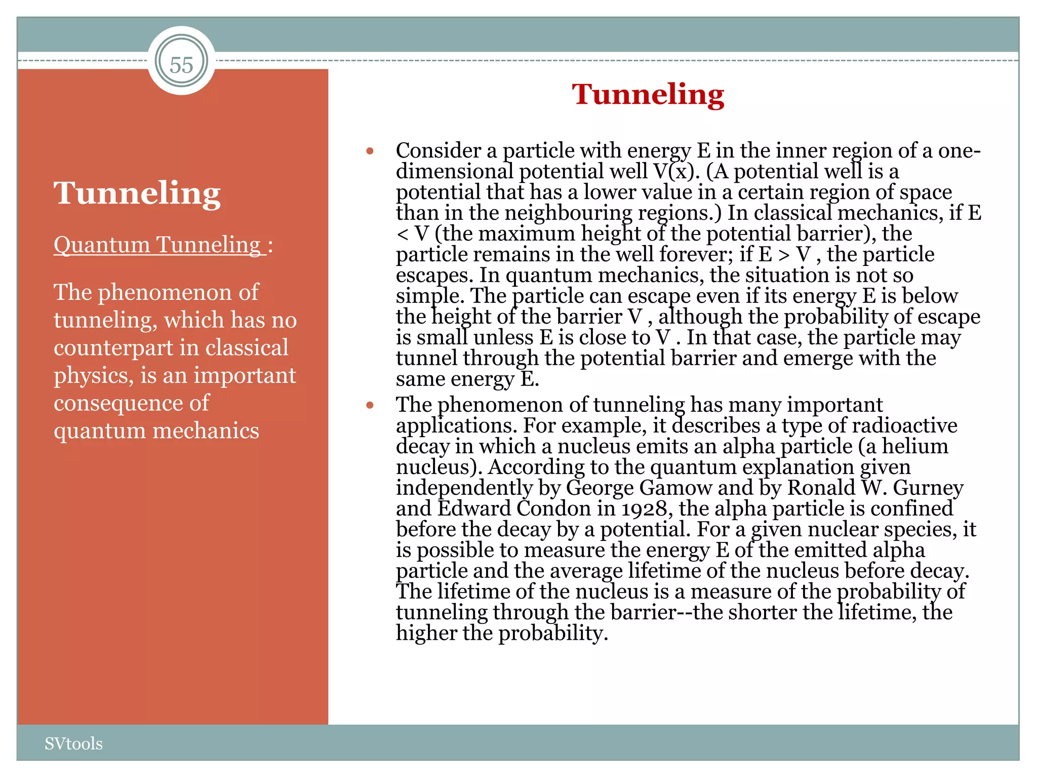 55
                                                  Tunneling
                             Consider a particle with energy E in the inner region of a one-
                              dimensional potential well V(x). (A potential well is a
 Tunneling                    potential that has a lower value in a certain region of space
                              than in the neighbouring regions.) In classical mechanics, if E
                              < V (the maximum height of the potential barrier), the
 Quantum Tunneling :          particle remains in the well forever; if E > V , the particle
                              escapes. In quantum mechanics, the situation is not so
 The phenomenon of            simple. The particle can escape even if its energy E is below
 tunneling, which has no      the height of the barrier V , although the probability of escape
                              is small unless E is close to V . In that case, the particle may
 counterpart in classical     tunnel through the potential barrier and emerge with the
 physics, is an important     same energy E.
 consequence of              The phenomenon of tunneling has many important
 quantum mechanics            applications. For example, it describes a type of radioactive
                              decay in which a nucleus emits an alpha particle (a helium
                              nucleus). According to the quantum explanation given
                              independently by George Gamow and by Ronald W. Gurney
                              and Edward Condon in 1928, the alpha particle is confined
                              before the decay by a potential. For a given nuclear species, it
                              is possible to measure the energy E of the emitted alpha
                              particle and the average lifetime of the nucleus before decay.
                              The lifetime of the nucleus is a measure of the probability of
                              tunneling through the barrier--the shorter the lifetime, the
                              higher the probability.




SVtools
 