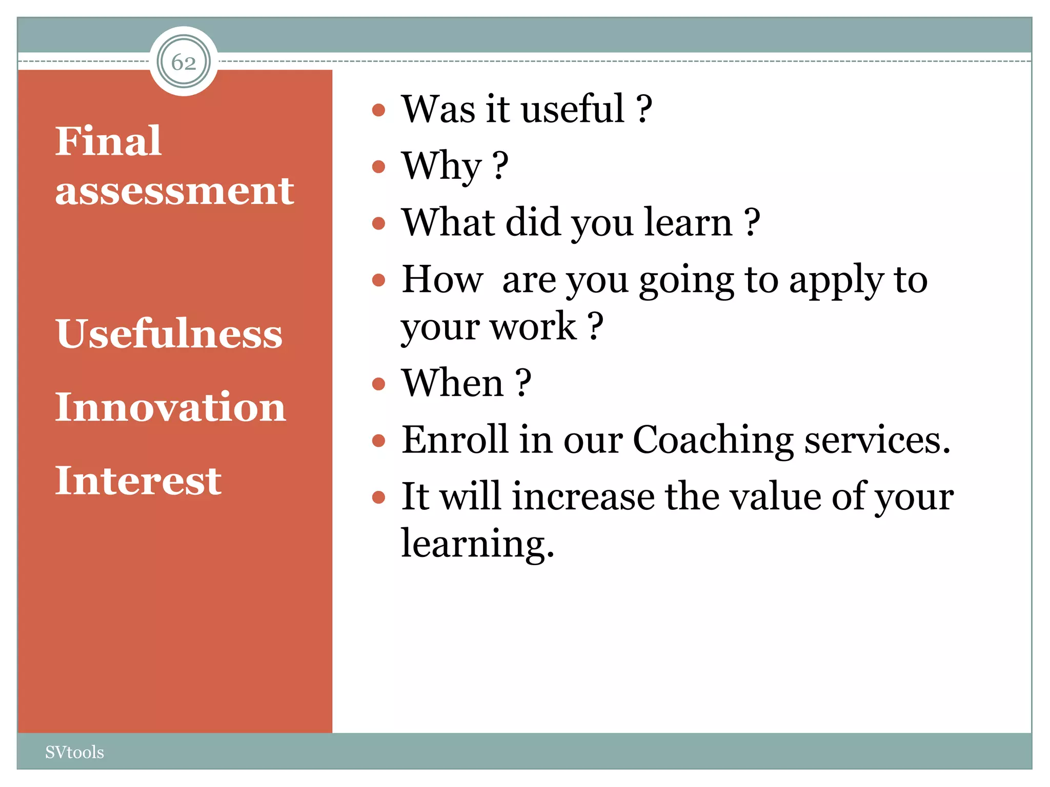 62

                Was it useful ?
 Final
                Why ?
 assessment
                What did you learn ?
                How are you going to apply to
 Usefulness      your work ?
                When ?
 Innovation
                Enroll in our Coaching services.
 Interest       It will increase the value of your
                 learning.




SVtools
 