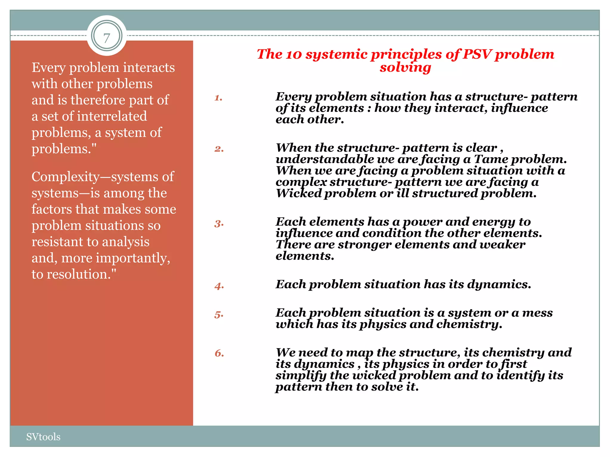 7
                                 The 10 systemic principles of PSV problem
 Every problem interacts                          solving
 with other problems
 and is therefore part of   1.     Every problem situation has a structure- pattern
                                   of its elements : how they interact, influence
 a set of interrelated             each other.
 problems, a system of
 problems."                 2.     When the structure- pattern is clear ,
                                   understandable we are facing a Tame problem.
                                   When we are facing a problem situation with a
 Complexity—systems of             complex structure- pattern we are facing a
 systems—is among the              Wicked problem or ill structured problem.
 factors that makes some
 problem situations so      3.     Each elements has a power and energy to
                                   influence and condition the other elements.
 resistant to analysis             There are stronger elements and weaker
 and, more importantly,            elements.
 to resolution."
                            4.     Each problem situation has its dynamics.

                            5.     Each problem situation is a system or a mess
                                   which has its physics and chemistry.

                            6.     We need to map the structure, its chemistry and
                                   its dynamics , its physics in order to first
                                   simplify the wicked problem and to identify its
                                   pattern then to solve it.



SVtools
 