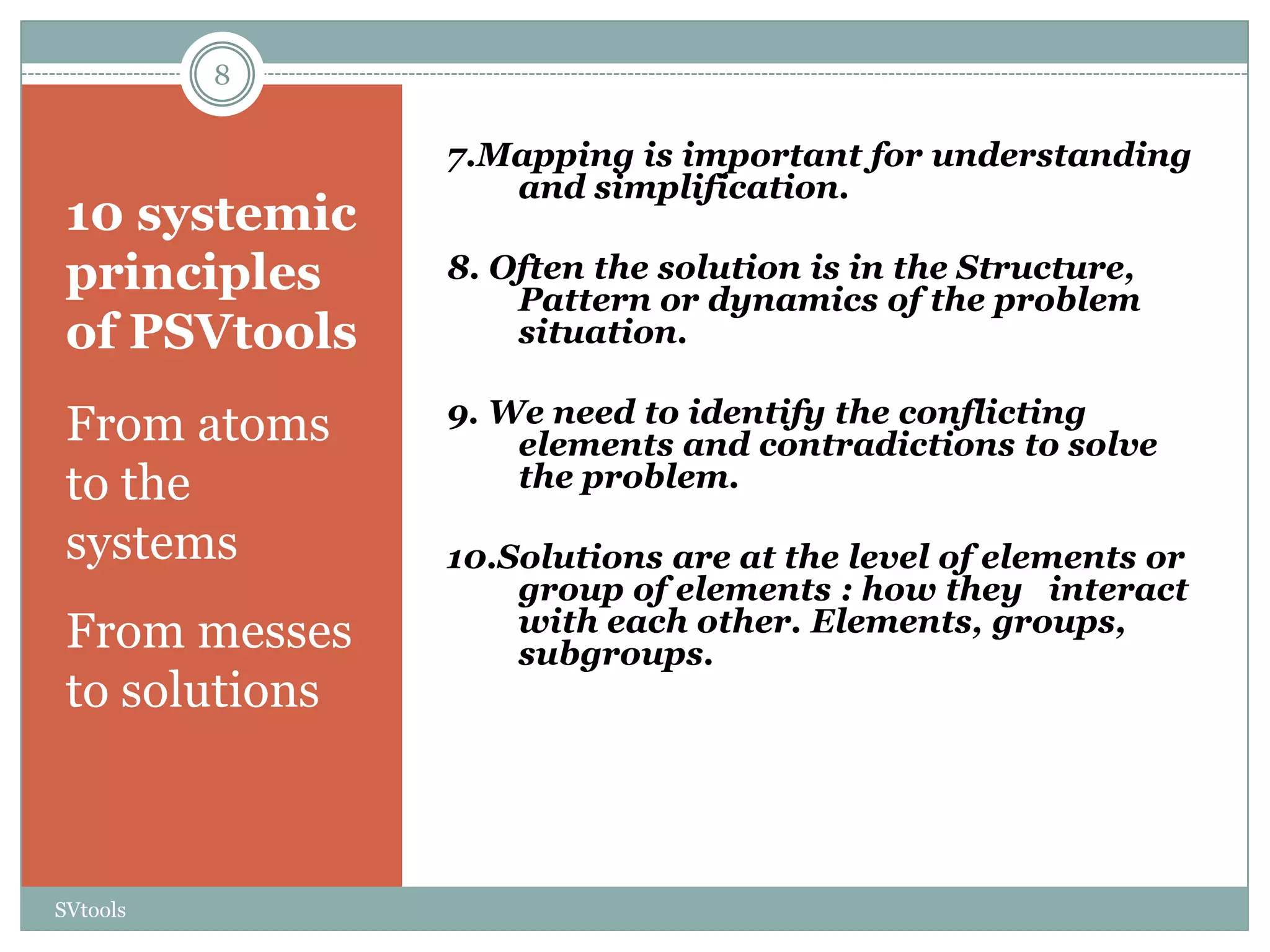 8

                7.Mapping is important for understanding
                   and simplification.
 10 systemic
 principles     8. Often the solution is in the Structure,
                    Pattern or dynamics of the problem
 of PSVtools        situation.

                9. We need to identify the conflicting
 From atoms         elements and contradictions to solve
 to the             the problem.

 systems        10.Solutions are at the level of elements or
                    group of elements : how they interact
 From messes        with each other. Elements, groups,
                    subgroups.
 to solutions



SVtools
 