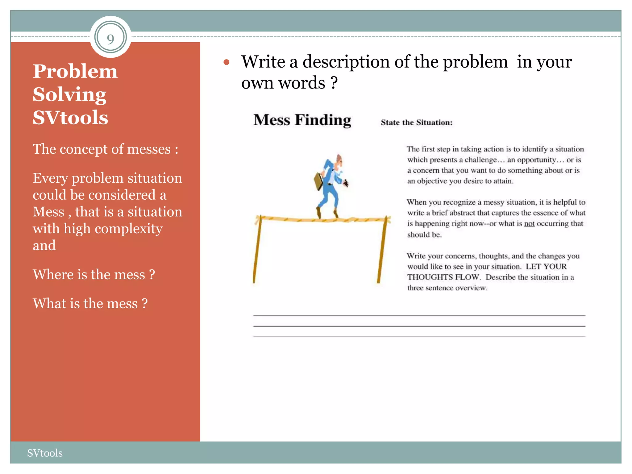 9
                               Write a description of the problem in your
 Problem
                                own words ?
 Solving
 SVtools
 The concept of messes :

 Every problem situation
 could be considered a
 Mess , that is a situation
 with high complexity
 and

 Where is the mess ?

 What is the mess ?




SVtools
 