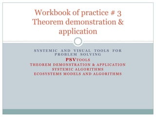 Workbook of practice # 3
Theorem demonstration &
      application

 SYSTEMIC AND VISUAL TOOLS    FOR
        PROBLEM SOLVING
             PSVTOOLS
THEOREM DEMONSTRATION & APPLICATION
        SYSTEMIC ALGORITHMS
 ECOSYSTEMS MODELS AND ALGORITHMS
 
