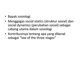 • Bapak sosiologi
• Menggagas social statics (struktur sosial) dan
  social dynamics (perubahan sosial) sebagai
  cabang utama dalam sosiologi
• Kontribusinya tentang apa yang dikenal
  sebagai “law of the three stages”
 
