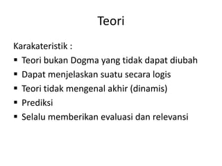 Teori
Karakateristik :
 Teori bukan Dogma yang tidak dapat diubah
 Dapat menjelaskan suatu secara logis
 Teori tidak mengenal akhir (dinamis)
 Prediksi
 Selalu memberikan evaluasi dan relevansi
 