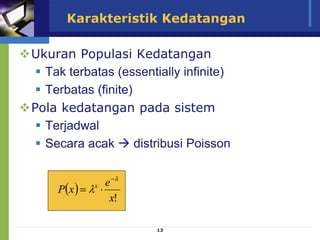 13
Karakteristik Kedatangan
Ukuran Populasi Kedatangan
 Tak terbatas (essentially infinite)
 Terbatas (finite)
Pola kedatangan pada sistem
 Terjadwal
 Secara acak  distribusi Poisson
 
!
x
e
x
P x




=
 
!
x
e
x
P x




=
 