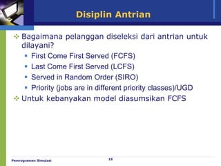 18
Disiplin Antrian
 Bagaimana pelanggan diseleksi dari antrian untuk
dilayani?
 First Come First Served (FCFS)
 Last Come First Served (LCFS)
 Served in Random Order (SIRO)
 Priority (jobs are in different priority classes)/UGD
 Untuk kebanyakan model diasumsikan FCFS
Pemrograman Simulasi
 