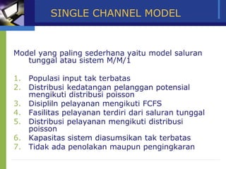 SINGLE CHANNEL MODEL
Model yang paling sederhana yaitu model saluran
tunggal atau sistem M/M/1
1. Populasi input tak terbatas
2. Distribusi kedatangan pelanggan potensial
mengikuti distribusi poisson
3. Disipliln pelayanan mengikuti FCFS
4. Fasilitas pelayanan terdiri dari saluran tunggal
5. Distribusi pelayanan mengikuti distribusi
poisson
6. Kapasitas sistem diasumsikan tak terbatas
7. Tidak ada penolakan maupun pengingkaran
 