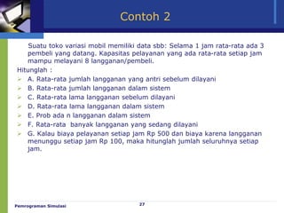 27
Contoh 2
Suatu toko variasi mobil memiliki data sbb: Selama 1 jam rata-rata ada 3
pembeli yang datang. Kapasitas pelayanan yang ada rata-rata setiap jam
mampu melayani 8 langganan/pembeli.
Hitunglah :
 A. Rata-rata jumlah langganan yang antri sebelum dilayani
 B. Rata-rata jumlah langganan dalam sistem
 C. Rata-rata lama langganan sebelum dilayani
 D. Rata-rata lama langganan dalam sistem
 E. Prob ada n langganan dalam sistem
 F. Rata-rata banyak langganan yang sedang dilayani
 G. Kalau biaya pelayanan setiap jam Rp 500 dan biaya karena langganan
menunggu setiap jam Rp 100, maka hitunglah jumlah seluruhnya setiap
jam.
Pemrograman Simulasi
 