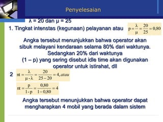 Penyelesaian
λ = 20 dan µ = 25
1. Tingkat intenstas (kegunaan) pelayanan atau 80
,
0
25
20
μ
λ
p =
=
=
Angka tersebut menunjukkan bahwa operator akan
sibuk melayani kendaraan selama 80% dari waktunya.
Sedangkan 20% dari waktunya
(1 – p) yang sering disebut idle time akan digunakan
operator untuk istirahat, dll
2 atau
,
4
20
25
20
λ
-
μ
λ
nt =

=
=
4
80
,
0
1
80
,
0
p
-
1
p
nt =

=
=
Angka tersebut menunjukkan bahwa operator dapat
mengharapkan 4 mobil yang berada dalam sistem
 