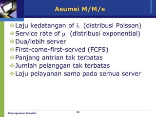 33
Asumsi M/M/s
Laju kedatangan of  (distribusi Poisson)
Service rate of  (distribusi exponential)
Dua/lebih server
First-come-first-served (FCFS)
Panjang antrian tak terbatas
Jumlah pelanggan tak terbatas
Laju pelayanan sama pada semua server
Pemrograman Simulasi
 
