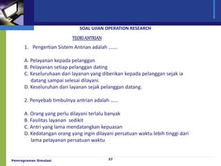 Pemrograman Simulasi 37
SOAL UJIAN OPERATION RESEARCH
TEORIANTRIAN
1. Pengertian Sistem Antrian adalah …….
A. Pelayanan kepada pelanggan
B. Pelayanan setiap pelanggan dating
C. Keseluruhaan dari layanan yang diberikan kepada pelanggan sejak ia
datang sampai selesai dilayani.
D. Keseluruhan dari layanan sejak pelanggan datang.
2. Penyebab timbulnya antrian adalah ……
A. Orang yang perlu dilayani terlalu banyak
B. Fasilitas layanan sedikit
C. Antri yang lama mendatangkan kepuasan
D. Kedatangan orang yang ingin dilayani persatuan waktu lebih tinggi dari
lama pelayanan persatuan waktu.
 