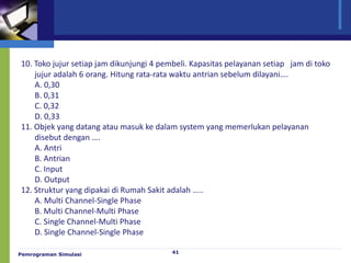 Pemrograman Simulasi 41
10. Toko jujur setiap jam dikunjungi 4 pembeli. Kapasitas pelayanan setiap jam di toko
jujur adalah 6 orang. Hitung rata-rata waktu antrian sebelum dilayani….
A. 0,30
B. 0,31
C. 0,32
D. 0,33
11. Objek yang datang atau masuk ke dalam system yang memerlukan pelayanan
disebut dengan ….
A. Antri
B. Antrian
C. Input
D. Output
12. Struktur yang dipakai di Rumah Sakit adalah …..
A. Multi Channel-Single Phase
B. Multi Channel-Multi Phase
C. Single Channel-Multi Phase
D. Single Channel-Single Phase
 