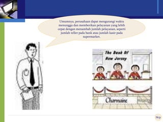Umumnya, perusahaan dapat mengurangi waktu
menunggu dan memberikan pelayanan yang lebih
cepat dengan menambah jumlah pelayanan, seperti
jumlah teller pada bank atau jumlah kasir pada
supermarket.
Skip
Intro
 