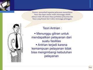 Namun, menambah kapasitas pelayanan memerlukan
biaya dan dasar analisi waktu menunggu adalah
adanya trade-off antara biaya perbaikan pelayanan dan
biaya yang berasal dari waktu menunggu pelanggan.
Next
Intro
Teori Antrian :
 Menunggu giliran untuk
mendapatkan pelayanan dari
suatu fasilitas
 Antrian terjadi karena
kemampuan pelayanan tidak
bisa mengimbangi kebutuhan
pelayanan
 