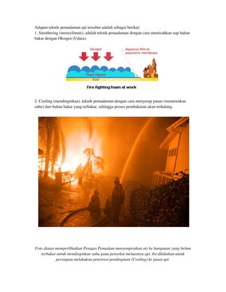 Adapun teknik pemadaman api tersebut adalah sebagai berikut:
1. Smothering (menyelimuti), adalah teknik pemadaman dengan cara memisahkan uap bahan
bakar dengan Oksigen (Udara).
2. Cooling (mendinginkan), teknik pemadaman dengan cara menyerap panas (menurunkan
suhu) dari bahan bakar yang terbakar, sehingga proses pembakaran akan terhalang.
Foto diatas memperlihatkan Petugas Pemadam menyemprotkan air ke bangunan yang belum
terbakar untuk mendinginkan suhu guna penyekat meluasnya api. Ini dilakukan untuk
persiapan melakukan penetrasi pendinginan (Cooling) ke pusat api.
 