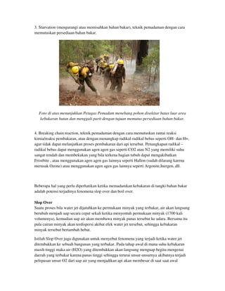 3. Starvation (mengurangi atau memisahkan bahan bakar), teknik pemadaman dengan cara
memutuskan persediaan bahan bakar.
Foto di atas menunjukkan Petugas Pemadam menebang pohon disekitar batas luar area
kebakaran hutan dan menggali parit dengan tujuan memutus persediaan bahan bakar.
4. Breaking chain reaction, teknik pemadaman dengan cara memutuskan rantai reaksi
kimia/reaksi pembakaran, atau dengan menangkap radikal-radikal bebas seperti OH- dan H+,
agar tidak dapat melanjutkan proses pembakaran dari api tersebut. Penangkapan radikal –
radikal bebas dapat menggunakan agen agen gas seperti CO2 atau N2 yang memiliki suhu
sangat rendah dan membekukan yang bila terkena bagian tubuh dapat mengakibatkan
Frostbite , atau menggunakan agen agen gas lainnya seperti Hallon (sudah dilarang karena
merusak Ozone) atau menggunakan agen agen gas lainnya seperti Argonite,Inergen, dll.
Beberapa hal yang perlu diperhatikan ketika memadamkan kebakaran di tangki bahan bakar
adalah potensi terjadinya fenomena slop over dan boil over.
Slop Over
Suatu proses bila water jet dijatuhkan ke permukaan minyak yang terbakar, air akan langsung
berubah menjadi uap secara cepat sekali ketika menyentuh permukaan minyak (1700 kali
volumenya), kemudian uap air akan membawa minyak panas tersebut ke udara. Bersama itu
pula cairan minyak akan terdispersi akibat efek water jet tersebut, sehingga kebakaran
minyak tersebut bertambah hebat.
Istilah Slop Over juga digunakan untuk menyebut fenomena yang terjadi ketika water jet
ditembakkan ke sebuah bangunan yang terbakar. Pada tahap awal di mana suhu kebakaran
masih tinggi maka air (H2O) yang ditembakkan akan langsung menguap begitu mengenai
daerah yang terbakar karena panas tinggi sehingga terurai unsur-unsurnya akibatnya terjadi
pelepasan unsur O2 dari uap air yang menjadikan api akan membesar di saat saat awal
 