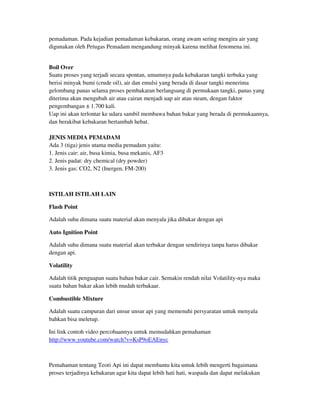 pemadaman. Pada kejadian pemadaman kebakaran, orang awam sering mengira air yang
digunakan oleh Petugas Pemadam mengandung minyak karena melihat fenomena ini.
Boil Over
Suatu proses yang terjadi secara spontan, umumnya pada kebakaran tangki terbuka yang
berisi minyak bumi (crude oil), air dan emulsi yang berada di dasar tangki menerima
gelombang panas selama proses pembakaran berlangsung di permukaan tangki, panas yang
diterima akan mengubah air atau cairan menjadi uap air atau steam, dengan faktor
pengembangan ± 1.700 kali.
Uap ini akan terlontar ke udara sambil membawa bahan bakar yang berada di permukaannya,
dan berakibat kebakaran bertambah hebat.
JENIS MEDIA PEMADAM
Ada 3 (tiga) jenis utama media pemadam yaitu:
1. Jenis cair: air, busa kimia, busa mekanis, AF3
2. Jenis padat: dry chemical (dry powder)
3. Jenis gas: CO2, N2 (Inergen, FM-200)
ISTILAH ISTILAH LAIN
Flash Point
Adalah suhu dimana suatu material akan menyala jika dibakar dengan api
Auto Ignition Point
Adalah suhu dimana suatu material akan terbakar dengan sendirinya tanpa harus dibakar
dengan api.
Volatility
Adalah titik penguapan suatu bahan bakar cair. Semakin rendah nilai Volatility-nya maka
suatu bahan bakar akan lebih mudah terbakaar.
Combustible Mixture
Adalah suatu campuran dari unsur unsur api yang memenuhi persyaratan untuk menyala
bahkan bisa meletup.
Ini link contoh video percobaannya untuk memudahkan pemahaman
http://www.youtube.com/watch?v=KsP9oEAEnyc
Pemahaman tentang Teori Api ini dapat membantu kita untuk lebih mengerti bagaimana
proses terjadinya kebakaran agar kita dapat lebih hati hati, waspada dan dapat melakukan
 