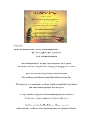 Terjemahan :
(ditulis oleh seorang istri dari seorang pemadam kebakaran)
Doa Seorang Pemadam Kebakaran
Untuk Suamiku Yang Tercinta
Saat aku dipanggil untuk bertugas, Tuhan, dimanapun api mengamuk
Beri aku kekuatan untuk menyelamatkan beberapa jiwa,berapapun usia mereka
Bantu aku memeluk seorang anak kecil sebelum terlambat
Atau untuk menyelamatkan seorang tua dari nasib yang mengerikan
Mampukan aku terus waspada dan mendengar teriakan yang paling lemah sekalipun
Dan memadamkan api dengan cepat dan efisien
Aku ingin memenuhi panggilanku dan memberikan yang terbaik dari diriku
Untuk menjaga setiap tetangga dan melindungi harta mereka
Dan jika sesuai kehendak-Mu, aku harus kehlangan nyawaku
Berkatilah anak – anakku dan istriku dengan TanganMu yang penuh perilindungan
 