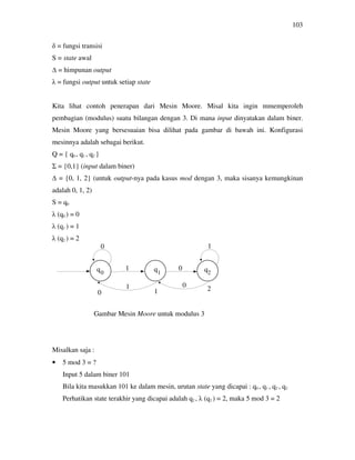 103
δ = fungsi transisi
S = state awal
∆ = himpunan output
λ = fungsi output untuk setiap state
Kita lihat contoh penerapan dari Mesin Moore. Misal kita ingin mmemperoleh
pembagian (modulus) suatu bilangan dengan 3. Di mana input dinyatakan dalam biner.
Mesin Moore yang bersesuaian bisa dilihat pada gambar di bawah ini. Konfigurasi
mesinnya adalah sebagai berikut.
Q = { q0 , q1 , q2 }
Σ = {0,1} (input dalam biner)
∆ = {0, 1, 2} (untuk output-nya pada kasus mod dengan 3, maka sisanya kemungkinan
adalah 0, 1, 2)
S = q0
λ (q0 ) = 0
λ (q1 ) = 1
λ (q2 ) = 2
Gambar Mesin Moore untuk modulus 3
Misalkan saja :
• 5 mod 3 = ?
Input 5 dalam biner 101
Bila kita masukkan 101 ke dalam mesin, urutan state yang dicapai : q0 , q1 , q2 , q2
Perhatikan state terakhir yang dicapai adalah q2 , λ (q2 ) = 2, maka 5 mod 3 = 2
0
1 0
1
1 0
0 1 2
20 1
 