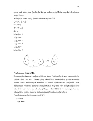 108
output pada setiap state. Gambar berikut merupakan mesin Mealy yang ekuivalen dengan
mesin Moore.
Konfigurasi mesin Mealy tersebut adalah sebagai berikut.
Q = { q0 , q1 , q2 }
Σ = {0,1}
∆ = {0, 1, 2}
S = q0
λ (q0 , 0) = 0
λ (q0 , 1) = 1
λ (q1 , 0) = 2
λ (q1 , 1) = 0
λ (q2 , 0) = 1
λ (q2 , 1) = 2
Penghilangan Rekursif Kiri
Aturan produksi yang rekursif memiliki ruas kanan (hasil produksi) yang memuat simbol
variabel pada ruas kiri. Produksi yang rekursif kiri menyebabkan pohon penurunan
tumbuh ke kiri. Dalam banyak penerapan tata bahasa, rekursif kiri tak diinginkan. Untuk
menghindari penurunan yang bisa mengakibatkan loop kita perlu menghilangkan sifat
rekursif kiri dari aturan produksi. Penghilangan rekursif kiri di sini memungkinkan tata
bahasa bebas konteks nantinya diubah ke dalam bentuk normal greibach.
Contoh aturan produksi yang rekursif kiri :
S → aAc
A → Ab | є
0/0
1/0
1/1 0/2
1/2
0/1
 
