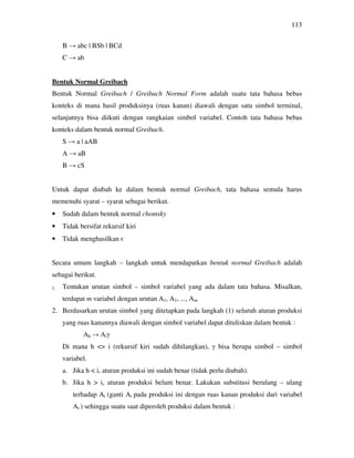 113
B → abc | BSb | BCd
C → ab
Bentuk Normal Greibach
Bentuk Normal Greibach / Greibach Normal Form adalah suatu tata bahasa bebas
konteks di mana hasil produksinya (ruas kanan) diawali dengan satu simbol terminal,
selanjutnya bisa diikuti dengan rangkaian simbol variabel. Contoh tata bahasa bebas
konteks dalam bentuk normal Greibach.
S → a | aAB
A → aB
B → cS
Untuk dapat diubah ke dalam bentuk normal Greibach, tata bahasa semula harus
memenuhi syarat – syarat sebagai berikut.
• Sudah dalam bentuk normal chomsky
• Tidak bersifat rekursif kiri
• Tidak menghasilkan є
Secara umum langkah – langkah untuk mendapatkan bentuk normal Greibach adalah
sebagai berikut.
1. Tentukan urutan simbol – simbol variabel yang ada dalam tata bahasa. Misalkan,
terdapat m variabel dengan urutan A1, A1, ..., Am
2. Berdasarkan urutan simbol yang ditetapkan pada langkah (1) seluruh aturan produksi
yang ruas kanannya diawali dengan simbol variabel dapat dituliskan dalam bentuk :
Ah → Aiγ
Di mana h <> i (rekursif kiri sudah dihilangkan), γ bisa berupa simbol – simbol
variabel.
a. Jika h < i, aturan produksi ini sudah benar (tidak perlu diubah).
b. Jika h > i, aturan produksi belum benar. Lakukan substitusi berulang – ulang
terhadap Ai (ganti Ai pada produksi ini dengan ruas kanan produksi dari variabel
Ai ) sehingga suatu saat diperoleh produksi dalam bentuk :
 